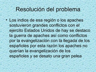 Resolución del problema Los indios de esa región o los apaches sostuvieron grandes conflictos con el ejercito Estados Unidos de hay se destaco la guerra de apaches así como conflictos por la evangelización con la llegada de los españoles por esta razón los apaches no querían la evangelización de los españoles y se desato una gran pelea 