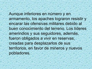 Aunque inferiores en número y en armamento, los apaches lograron resistir y encarar las ofensivas militares debido al buen conocimiento del terreno. Los líderes amerindios y sus seguidores, además, fueron obligados a vivir en reservas, creadas para desplazarlos de sus territorios, en favor de mineros y nuevos pobladores.  