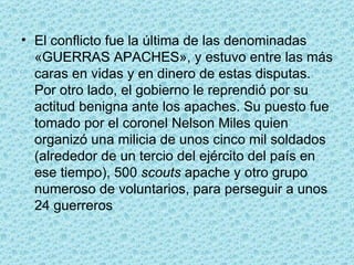 El conflicto fue la última de las denominadas «GUERRAS APACHES», y estuvo entre las más caras en vidas y en dinero de estas disputas. Por otro lado, el gobierno le reprendió por su actitud benigna ante los apaches. Su puesto fue tomado por el coronel Nelson Miles quien organizó una milicia de unos cinco mil soldados (alrededor de un tercio del ejército del país en ese tiempo), 500  scouts  apache y otro grupo numeroso de voluntarios, para perseguir a unos 24 guerreros 