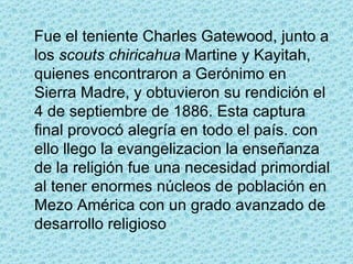 Fue el teniente Charles Gatewood, junto a los  scouts   chiricahua  Martine y Kayitah, quienes encontraron a Gerónimo en Sierra Madre, y obtuvieron su rendición el 4 de septiembre de 1886. Esta captura final provocó alegría en todo el país. con ello llego la evangelizacion la enseñanza de la religión fue una necesidad primordial al tener enormes núcleos de población en Mezo América con un grado avanzado de desarrollo religioso  