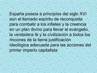 España poseía a principios del siglo XVI aún el llamado espíritu de reconquista para combatir a los infieles y la creencia en un plan divino para llevar el evangelio, la  verdadera fe  y la  civilización  a todos los rincones de la tierra justificación ideológica adecuada para las acciones del primer imperio capitalista 