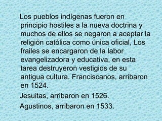 Los pueblos indígenas fueron en principio hostiles a la nueva doctrina y muchos de ellos se negaron a aceptar la religión católica como única oficial, Los frailes se encargaron de la labor evangelizadora y educativa, en esta tarea destruyeron vestigios de su antigua cultura. Franciscanos, arribaron en 1524.  Jesuitas, arribaron en 1526.  Agustinos, arribaron en 1533.  
