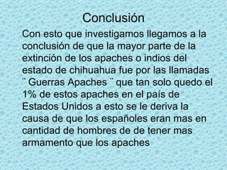 Conclusión Con esto que investigamos llegamos a la conclusión de que la mayor parte de la extinción de los apaches o indios del estado de chihuahua fue por las llamadas ¨ Guerras Apaches ¨ que tan solo quedo el 1% de estos apaches en el país de Estados Unidos a esto se le deriva la causa de que los españoles eran mas en cantidad de hombres de de tener mas armamento que los apaches 