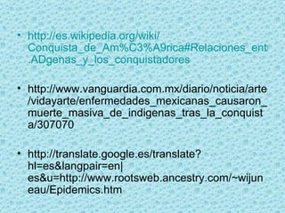 http :// es.wikipedia.org / wiki / Conquista_de_Am%C3%A9rica#Relaciones_entre_los_ind.C3 . ADgenas_y_los_conquistadores http://www.vanguardia.com.mx/diario/noticia/arte/vidayarte/enfermedades_mexicanas_causaron_muerte_masiva_de_indigenas_tras_la_conquista/307070 http://translate.google.es/translate?hl=es&langpair=en|es&u=http://www.rootsweb.ancestry.com/~wijuneau/Epidemics.htm 