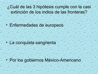 ¿Cuál de las 3 hipótesis cumple con la casi extinción de los indios de las fronteras? Enfermedades de europeos La conquista sangrienta Por los gobiernos México-Americano 