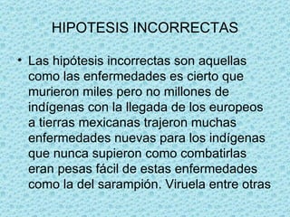 HIPOTESIS INCORRECTAS Las hipótesis incorrectas son aquellas como las enfermedades es cierto que murieron miles pero no millones de indígenas con la llegada de los europeos a tierras mexicanas trajeron muchas enfermedades nuevas para los indígenas que nunca supieron como combatirlas eran pesas fácil de estas enfermedades como la del sarampión. Viruela entre otras  