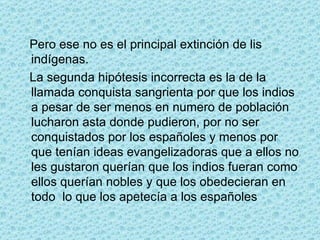 Pero ese no es el principal extinción de lis indígenas. La segunda hipótesis incorrecta es la de la llamada conquista sangrienta por que los indios a pesar de ser menos en numero de población lucharon asta donde pudieron, por no ser conquistados por los españoles y menos por que tenían ideas evangelizadoras que a ellos no les gustaron querían que los indios fueran como ellos querían nobles y que los obedecieran en todo  lo que los apetecía a los españoles 