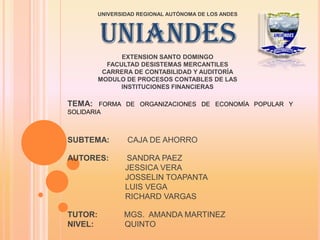 UNIVERSIDAD REGIONAL AUTÓNOMA DE LOS ANDES




         UNIANDES
               EXTENSION SANTO DOMINGO
           FACULTAD DESISTEMAS MERCANTILES
          CARRERA DE CONTABILIDAD Y AUDITORÍA
         MODULO DE PROCESOS CONTABLES DE LAS
               INSTITUCIONES FINANCIERAS

TEMA:    FORMA DE ORGANIZACIONES DE ECONOMÍA POPULAR Y
SOLIDARIA



SUBTEMA:         CAJA DE AHORRO

AUTORES:         SANDRA PAEZ
                 JESSICA VERA
                 JOSSELIN TOAPANTA
                 LUIS VEGA
                 RICHARD VARGAS

TUTOR:          MGS. AMANDA MARTINEZ
NIVEL:          QUINTO
 
