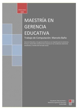 MAESTRÍA EN
GERENCIA
EDUCATIVA
Trabajo de Computación: Marcelo Baño
Gerencia Educativa. Una gerencia efectiva es un requisito para la existencia,
firmeza y desarrollo constante de la empresa en las condiciones altamente
desafiantes y móviles del mercado actual.
19 de enero
2009
Estudiante: Marcelo Baño L
Maestría en gerencia Educativa
01/01/2009
 