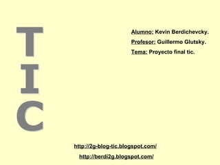 http://berdi2g.blogspot.com/ http://2g-blog-tic.blogspot.com/ TIC Alumno:  Kevin Berdichevcky. Profesor:  Guillermo Glutsky. Tema:  Proyecto final tic. 