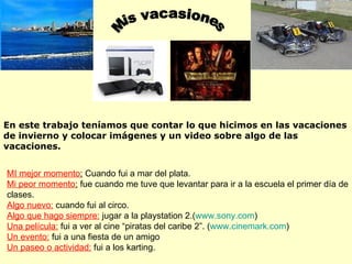 Mis vacasiones MI mejor momento :  Cuando fui a mar del plata.  Mi peor momento :  fue cuando me tuve que levantar para ir a la escuela el primer día de clases. Algo nuevo:  cuando fui al circo. Algo que hago siempre:  jugar a la playstation 2.( www.sony.com ) Una película:  fui a ver al cine “piratas del caribe 2”. ( www.cinemark.com ) Un evento:  fui a una fiesta de un amigo Un paseo o actividad:  fui a los karting. En este trabajo teníamos que contar lo que hicimos en las vacaciones de invierno y colocar imágenes y un video sobre algo de las vacaciones. 