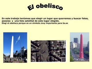 El obelisco En este trabajo teníamos que elegir un lugar que querremos y buscar fotos, poesías  y  una foto satelital de este lugar elegido. Elegí el obelisco porque es un símbolo muy importante para bs.as 