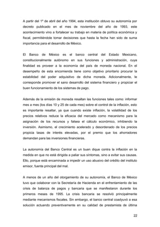 A partir del 1º de abril del año 1994, esta institución obtuvo su autonomía por
decreto publicado en el mes de noviembre del año de 1993, este
acontecimiento vino a fortalecer su trabajo en materia de política económica y
fiscal, permitiéndole tomar decisiones que hasta la fecha han sido de suma
importancia para el desarrollo de México.
El Banco de México es el banco central del Estado Mexicano,
constitucionalmente autónomo en sus funciones y administración, cuya
finalidad es proveer a la economía del país de moneda nacional. En el
desempeño de esta encomienda tiene como objetivo prioritario procurar la
estabilidad del poder adquisitivo de dicha moneda. Adicionalmente, le
corresponde promover el sano desarrollo del sistema financiero y propiciar el
buen funcionamiento de los sistemas de pago.
Además de la emisión de moneda resaltan las funciones tales como: informar
mes a mes (los días 10 y 25 de cada mes) sobre el control de la inflación, esto
es importante resaltar, ya que cuando existe inflación, la volatilidad de los
precios relativos reduce la eficacia del mercado como mecanismo para la
asignación de los recursos y falsea el cálculo económico, inhibiendo la
inversión. Asimismo, el crecimiento acelerado y desordenado de los precios
propicia tasas de interés elevadas, por el premio que los ahorradores
demandan para las inversiones financieras.
La autonomía del Banco Central es un buen dique contra la inflación en la
medida en que no está dirigida a paliar sus síntomas, sino a evitar sus causas.
Ello, porque está encaminada a impedir un uso abusivo del crédito del instituto
emisor, fuente principal del mal.
A menos de un año del otorgamiento de su autonomía, el Banco de México
tuvo que colaborar con la Secretaría de Hacienda en el enfrentamiento de las
crisis de balanza de pagos y bancaria que se manifestaron durante los
primeros meses de 1995. La crisis bancaria se resolvió principalmente
mediante mecanismos fiscales. Sin embargo, el banco central coadyuvó a esa
solución actuando preventivamente en su calidad de prestamista de última
22
 