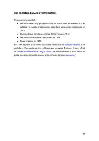 SUS ESCRITOS, ENSAYOS Y CATECISMOS
Personalmente escribió:
• Doctrina breve muy provechosa de las cosas que pertenecen a la fe
católica y a nuestra cristiandad en estilo llano para común inteligencia en
1543.
• Doctrina breve para la enseñanza de los indios en 1543.
• Doctrina cristiana cierta y verdadera en 1546.
• Regla cristiana en 1547.
En 1537 escribió a su familia una carta redactada en dialecto vizcaíno y en
castellano. Esta carta ha sido publicada por la revista Euskera, órgano oficial
de la Real Academia de la Lengua Vasca. Es probablemente el texto vasco en
prosa más largo conocido anterior a los primeros libros en eusquera.2
31
 