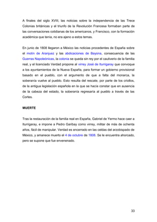 A finales del siglo XVIII, las noticias sobre la independencia de las Trece
Colonias británicas y el triunfo de la Revolución Francesa formaban parte de
las conversaciones cotidianas de los americanos, y Francisco, con la formación
académica que tenía, no era ajeno a estos temas.
En junio de 1808 llegaron a México las noticias procedentes de España sobre
el motín de Aranjuez y las abdicaciones de Bayona, consecuencia de las
Guerras Napoleónicas, la colonia se queda sin rey por el cautiverio de la familia
real, y el licenciado Verdad propone al virrey José de Iturrigaray que convoque
a los ayuntamientos de la Nueva España, para formar un gobierno provisional
basado en el pueblo, con el argumento de que a falta del monarca, la
soberanía vuelve al pueblo. Esto resulta del rescate, por parte de los criollos,
de la antigua legislación española en la que se hacía constar que en ausencia
de la cabeza del estado, la soberanía regresaría al pueblo a través de las
Cortes.
MUERTE
Tras la restauración de la familia real en España, Gabriel de Yermo hace caer a
Iturrigaray, e impone a Pedro Garibay como virrey, militar de más de ochenta
años, fácil de manipular. Verdad es encerrado en las celdas del arzobispado de
México, y amanece muerto el 4 de octubre de 1808. Se le encuentra ahorcado,
pero se supone que fue envenenado.
33
 