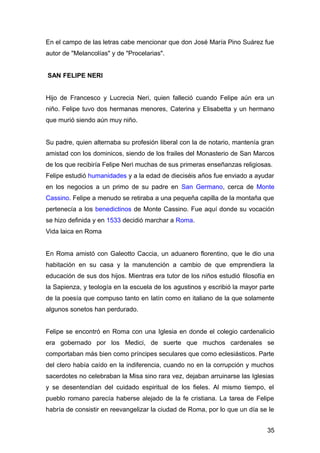 En el campo de las letras cabe mencionar que don José María Pino Suárez fue
autor de "Melancolías" y de "Procelarias".
SAN FELIPE NERI
Hijo de Francesco y Lucrecia Neri, quien falleció cuando Felipe aún era un
niño. Felipe tuvo dos hermanas menores, Caterina y Elisabetta y un hermano
que murió siendo aún muy niño.
Su padre, quien alternaba su profesión liberal con la de notario, mantenía gran
amistad con los dominicos, siendo de los frailes del Monasterio de San Marcos
de los que recibiría Felipe Neri muchas de sus primeras enseñanzas religiosas.
Felipe estudió humanidades y a la edad de dieciséis años fue enviado a ayudar
en los negocios a un primo de su padre en San Germano, cerca de Monte
Cassino. Felipe a menudo se retiraba a una pequeña capilla de la montaña que
pertenecía a los benedictinos de Monte Cassino. Fue aquí donde su vocación
se hizo definida y en 1533 decidió marchar a Roma.
Vida laica en Roma
En Roma amistó con Galeotto Caccia, un aduanero florentino, que le dio una
habitación en su casa y la manutención a cambio de que emprendiera la
educación de sus dos hijos. Mientras era tutor de los niños estudió filosofía en
la Sapienza, y teología en la escuela de los agustinos y escribió la mayor parte
de la poesía que compuso tanto en latín como en italiano de la que solamente
algunos sonetos han perdurado.
Felipe se encontró en Roma con una Iglesia en donde el colegio cardenalicio
era gobernado por los Medici, de suerte que muchos cardenales se
comportaban más bien como príncipes seculares que como eclesiásticos. Parte
del clero había caído en la indiferencia, cuando no en la corrupción y muchos
sacerdotes no celebraban la Misa sino rara vez, dejaban arruinarse las Iglesias
y se desentendían del cuidado espiritual de los fieles. Al mismo tiempo, el
pueblo romano parecía haberse alejado de la fe cristiana. La tarea de Felipe
habría de consistir en reevangelizar la ciudad de Roma, por lo que un día se le
35
 