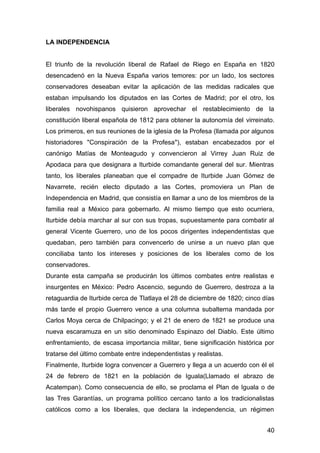 LA INDEPENDENCIA
El triunfo de la revolución liberal de Rafael de Riego en España en 1820
desencadenó en la Nueva España varios temores: por un lado, los sectores
conservadores deseaban evitar la aplicación de las medidas radicales que
estaban impulsando los diputados en las Cortes de Madrid; por el otro, los
liberales novohispanos quisieron aprovechar el restablecimiento de la
constitución liberal española de 1812 para obtener la autonomía del virreinato.
Los primeros, en sus reuniones de la iglesia de la Profesa (llamada por algunos
historiadores "Conspiración de la Profesa"), estaban encabezados por el
canónigo Matías de Monteagudo y convencieron al Virrey Juan Ruiz de
Apodaca para que designara a Iturbide comandante general del sur. Mientras
tanto, los liberales planeaban que el compadre de Iturbide Juan Gómez de
Navarrete, recién electo diputado a las Cortes, promoviera un Plan de
Independencia en Madrid, que consistía en llamar a uno de los miembros de la
familia real a México para gobernarlo. Al mismo tiempo que esto ocurriera,
Iturbide debía marchar al sur con sus tropas, supuestamente para combatir al
general Vicente Guerrero, uno de los pocos dirigentes independentistas que
quedaban, pero también para convencerlo de unirse a un nuevo plan que
conciliaba tanto los intereses y posiciones de los liberales como de los
conservadores.
Durante esta campaña se producirán los últimos combates entre realistas e
insurgentes en México: Pedro Ascencio, segundo de Guerrero, destroza a la
retaguardia de Iturbide cerca de Tlatlaya el 28 de diciembre de 1820; cinco días
más tarde el propio Guerrero vence a una columna subalterna mandada por
Carlos Moya cerca de Chilpacingo; y el 21 de enero de 1821 se produce una
nueva escaramuza en un sitio denominado Espinazo del Diablo. Este último
enfrentamiento, de escasa importancia militar, tiene significación histórica por
tratarse del último combate entre independentistas y realistas.
Finalmente, Iturbide logra convencer a Guerrero y llega a un acuerdo con él el
24 de febrero de 1821 en la población de Iguala(Llamado el abrazo de
Acatempan). Como consecuencia de ello, se proclama el Plan de Iguala o de
las Tres Garantías, un programa político cercano tanto a los tradicionalistas
católicos como a los liberales, que declara la independencia, un régimen
40
 