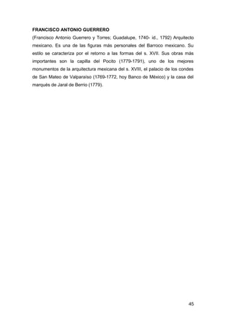 FRANCISCO ANTONIO GUERRERO
(Francisco Antonio Guerrero y Torres; Guadalupe, 1740- id., 1792) Arquitecto
mexicano. Es una de las figuras más personales del Barroco mexicano. Su
estilo se caracteriza por el retorno a las formas del s. XVII. Sus obras más
importantes son la capilla del Pocito (1779-1791), uno de los mejores
monumentos de la arquitectura mexicana del s. XVIII, el palacio de los condes
de San Mateo de Valparaíso (1769-1772, hoy Banco de México) y la casa del
marqués de Jaral de Berrio (1779).
45
 