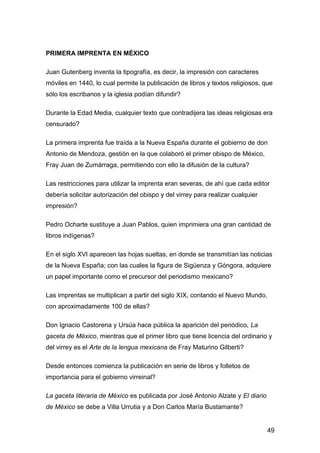 PRIMERA IMPRENTA EN MÉXICO
Juan Gutenberg inventa la tipografía, es decir, la impresión con caracteres
móviles en 1440, lo cual permite la publicación de libros y textos religiosos, que
sólo los escribanos y la iglesia podían difundir?
Durante la Edad Media, cualquier texto que contradijera las ideas religiosas era
censurado?
La primera imprenta fue traída a la Nueva España durante el gobierno de don
Antonio de Mendoza, gestión en la que colaboró el primer obispo de México,
Fray Juan de Zumárraga, permitiendo con ello la difusión de la cultura?
Las restricciones para utilizar la imprenta eran severas, de ahí que cada editor
debería solicitar autorización del obispo y del virrey para realizar cualquier
impresión?
Pedro Ocharte sustituye a Juan Pablos, quien imprimiera una gran cantidad de
libros indígenas?
En el siglo XVI aparecen las hojas sueltas, en donde se transmitían las noticias
de la Nueva España; con las cuales la figura de Sigüenza y Góngora, adquiere
un papel importante como el precursor del periodismo mexicano?
Las imprentas se multiplican a partir del siglo XIX, contando el Nuevo Mundo,
con aproximadamente 100 de ellas?
Don Ignacio Castorena y Ursúa hace pública la aparición del periódico, La
gaceta de México, mientras que el primer libro que tiene licencia del ordinario y
del virrey es el Arte de la lengua mexicana de Fray Maturino Gilberti?
Desde entonces comienza la publicación en serie de libros y folletos de
importancia para el gobierno virreinal?
La gaceta literaria de México es publicada por José Antonio Alzate y El diario
de México se debe a Villa Urrutia y a Don Carlos María Bustamante?
49
 