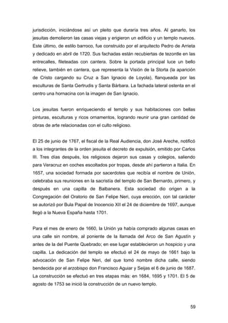 jurisdicción, iniciándose así un pleito que duraría tres años. Al ganarlo, los
jesuitas demolieron las casas viejas y erigieron un edificio y un templo nuevos.
Este último, de estilo barroco, fue construido por el arquitecto Pedro de Arrieta
y dedicado en abril de 1720. Sus fachadas están recubiertas de tezontle en las
entrecalles, fileteadas con cantera. Sobre la portada principal luce un bello
relieve, también en cantera, que representa la Visión de la Storta (la aparición
de Cristo cargando su Cruz a San Ignacio de Loyola), flanqueada por las
esculturas de Santa Gertrudis y Santa Bárbara. La fachada lateral ostenta en el
centro una hornacina con la imagen de San Ignacio.
Los jesuitas fueron enriqueciendo el templo y sus habitaciones con bellas
pinturas, esculturas y ricos ornamentos, logrando reunir una gran cantidad de
obras de arte relacionadas con el culto religioso.
El 25 de junio de 1767, el fiscal de la Real Audiencia, don José Areche, notificó
a los integrantes de la orden jesuita el decreto de expulsión, emitido por Carlos
III. Tres días después, los religiosos dejaron sus casas y colegios, saliendo
para Veracruz en coches escoltados por tropas, desde ahí partieron a Italia. En
1657, una sociedad formada por sacerdotes que recibía el nombre de Unión,
celebraba sus reuniones en la sacristía del templo de San Bernardo, primero, y
después en una capilla de Balbanera. Esta sociedad dio origen a la
Congregación del Oratorio de San Felipe Neri, cuya erección, con tal carácter
se autorizó por Bula Papal de Inocencio XII el 24 de diciembre de 1697, aunque
llegó a la Nueva España hasta 1701.
Para el mes de enero de 1660, la Unión ya había comprado algunas casas en
una calle sin nombre, al poniente de la llamada del Arco de San Agustín y
antes de la del Puente Quebrado; en ese lugar establecieron un hospicio y una
capilla. La dedicación del templo se efectuó el 24 de mayo de 1661 bajo la
advocación de San Felipe Neri, del que tomó nombre dicha calle, siendo
bendecida por el arzobispo don Francisco Aguiar y Seijas el 6 de junio de 1687.
La construcción se efectuó en tres etapas más: en 1684, 1695 y 1701. El 5 de
agosto de 1753 se inició la construcción de un nuevo templo.
59
 
