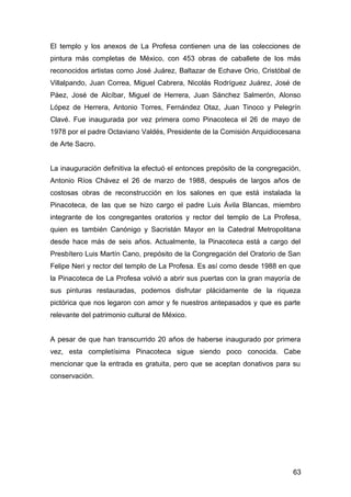 El templo y los anexos de La Profesa contienen una de las colecciones de
pintura más completas de México, con 453 obras de caballete de los más
reconocidos artistas como José Juárez, Baltazar de Echave Orio, Cristóbal de
Villalpando, Juan Correa, Miguel Cabrera, Nicolás Rodríguez Juárez, José de
Páez, José de Alcíbar, Miguel de Herrera, Juan Sánchez Salmerón, Alonso
López de Herrera, Antonio Torres, Fernández Otaz, Juan Tinoco y Pelegrín
Clavé. Fue inaugurada por vez primera como Pinacoteca el 26 de mayo de
1978 por el padre Octaviano Valdés, Presidente de la Comisión Arquidiocesana
de Arte Sacro.
La inauguración definitiva la efectuó el entonces prepósito de la congregación,
Antonio Ríos Chávez el 26 de marzo de 1988, después de largos años de
costosas obras de reconstrucción en los salones en que está instalada la
Pinacoteca, de las que se hizo cargo el padre Luis Ávila Blancas, miembro
integrante de los congregantes oratorios y rector del templo de La Profesa,
quien es también Canónigo y Sacristán Mayor en la Catedral Metropolitana
desde hace más de seis años. Actualmente, la Pinacoteca está a cargo del
Presbítero Luis Martín Cano, prepósito de la Congregación del Oratorio de San
Felipe Neri y rector del templo de La Profesa. Es así como desde 1988 en que
la Pinacoteca de La Profesa volvió a abrir sus puertas con la gran mayoría de
sus pinturas restauradas, podemos disfrutar plácidamente de la riqueza
pictórica que nos legaron con amor y fe nuestros antepasados y que es parte
relevante del patrimonio cultural de México.
A pesar de que han transcurrido 20 años de haberse inaugurado por primera
vez, esta completísima Pinacoteca sigue siendo poco conocida. Cabe
mencionar que la entrada es gratuita, pero que se aceptan donativos para su
conservación.
63
 