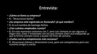 Entrevista:
• ¿Cómo se llama su empresa?
• R.- “Atracciones Núñez”
• ¿Su empresa está registrada en Hacienda? ¿A qué nombre?
• R.-Si a el nombre de Santiago Núñez.
• ¿Con cuántos empleados cuenta?
• R.-En este momento contamos con 7, pero casi siempre se van algunos o
llegan más. Estos 7 empleados son los que siempre están acá trabajando ya
que la familia siempre viene a ayudar los fines de semana.
• ¿Cuáles son las competencias más cercanas?
• R.-Atracciones Gómez y Atracciones Luna, pero son competencias pero son
nuestros amigos y socios.
 