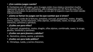 • ¿Con cuántos juegos cuenta?
R.-Contamos con 22 juegos, pero 3 juegos están muy viejos y necesitan mucha
reparación así que no los utilizamos, solo trabajamos con 19. Pero de esos 19 en
algunos municipios no ponemos todos, ya sea por el espacio o que les estén dando
mantenimiento.
• ¿Cómo se llaman los juegos con los que cuentan que si sirven?
R.-Himalaya, rueda de la fortuna, remolino, carrusel, picapiedras, motos, dragón,
sirena, casino, carros chocones, sillas alpinas, combinado, naves, la oruga, picolos,
trenecito, camiones y péndulo.
• ¿Cuáles son para niños?
R.- Carrusel, picapiedras, motos, dragón, sillas alpinas, combinado, naves, la oruga,
picolos, trenecito y camiones.
• ¿Cuáles son para jóvenes y adultos?
R.- Remolino, sirena, casino, y péndulo.
• ¿Cuáles son para todo público?
R.- Himalaya, rueda, y carros chocones.
 