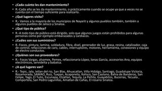• ¿Cada cuánto les dan mantenimiento?
• R.-Cada año se les da mantenimiento, o prácticamente cuando se ocupe ya que a veces no se
cuenta con el tiempo suficiente para realizarlo.
• ¿Qué lugares visita?
• R.- Vamos a la mayoría de los municipios de Nayarit y algunos pueblos también, también a
algunos pueblos de Jalisco y Sinaloa.
• ¿Qué tipo de público?
• R.-A todo tipo de público está dirigido, solo que algunos juegos están prohibidos para algunas
personas como por ejemplo embarazados y cardiacos.
• ¿Cuáles son sus suministros?
• R.-Focos, pintura, lamina, soldadura, fibra, disel, generador de luz, grasa, resina, catalizador, caja
de control, refacciones de caro, cables, interruptores, motores, herramienta, conexiones y equipo
de electro conductos.
• ¿Quiénes son sus proveedores?
• R.- Focos Vargas, alvamex, Pemex, refaccionaria López, lonas García, accesorios Ana, equipos
electrónicos, servidelta y babatsa.
• ¿A qué lugares van?
• R.- Tepic, Jala, Ixtlan del rio, San Blas, Ahuacatlan, Villa Hidalgo, Santiago, Guadalupe Victoria,
Rosamorada, SAMAO, Ruiz, Tuxpan, Acaponeta, Xalisco, San Caytano, Bahia de Banderas, San
Felipe, Yago, El Tuito, Escunapa, Etzatlan, Tequila, La Peñita, Guayabitos, Bucerias, Tecuala ,
Comportela, San Pedro Lagunillas, Amatlan de Cañas, El rosario Sinaloa.
 