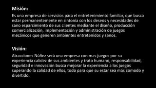 Misión:
Es una empresa de servicios para el entretenimiento familiar, que busca
estar permanentemente en sintonía con los deseos y necesidades de
sano esparcimiento de sus clientes mediante el diseño, producción
comercialización, implementación y administración de juegos
mecánicos que generen ambientes entretenidos y sanos.
Visión:
Atracciones Núñez será una empresa con mas juegos por su
experiencia calidez de sus ambientes y trato humano, responsabilidad,
seguridad e innovación busca mejorar la experiencia a los juegos
superando la calidad de ellos, todo para que su estar sea más comodo y
divertido.
 