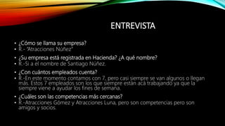 ENTREVISTA
• ¿Cómo se llama su empresa?
• R.- “Atracciones Núñez”
• ¿Su empresa está registrada en Hacienda? ¿A qué nombre?
• R.-Si a el nombre de Santiago Núñez.
• ¿Con cuántos empleados cuenta?
• R.-En este momento contamos con 7, pero casi siempre se van algunos o llegan
más. Estos 7 empleados son los que siempre están acá trabajando ya que la
siempre viene a ayudar los fines de semana.
• ¿Cuáles son las competencias más cercanas?
• R.-Atracciones Gómez y Atracciones Luna, pero son competencias pero son
amigos y socios.
 