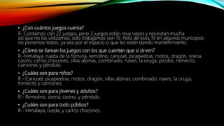 • ¿Con cuántos juegos cuenta?
R.-Contamos con 22 juegos, pero 3 juegos están muy viejos y necesitan mucha
así que no los utilizamos, solo trabajamos con 19. Pero de esos 19 en algunos municipios
no ponemos todos, ya sea por el espacio o que les estén dando mantenimiento.
• ¿Cómo se llaman los juegos con los que cuentan que si sirven?
R.-Himalaya, rueda de la fortuna, remolino, carrusel, picapiedras, motos, dragón, sirena,
casino, carros chocones, sillas alpinas, combinado, naves, la oruga, picolos, trenecito,
camiones y péndulo.
• ¿Cuáles son para niños?
R.- Carrusel, picapiedras, motos, dragón, sillas alpinas, combinado, naves, la oruga,
trenecito y camiones.
• ¿Cuáles son para jóvenes y adultos?
R.- Remolino, sirena, casino, y péndulo.
• ¿Cuáles son para todo público?
R.- Himalaya, rueda, y carros chocones.
 