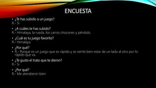 ENCUESTA
• ¿Te has subido a un juego?
R.- Si
• ¿A cuáles te has subido?
R.- Himalaya, la rueda, los carros chocones y péndulo.
• ¿Cuál es tu juego favorito?
R.- Himalaya
• ¿Por qué?
• R.- Porque es un juego que es rápido y se siente bien estar de un lado al otro por lo
rápido que va.
• ¿Te gusto el trato que te dieron?
R.- Si
• ¿Por qué?
R.- Me atendieron bien
 