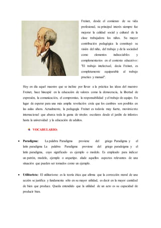 Freinet, desde el comienzo de su vida
profesional, su principal interés siempre fue
mejorar la calidad social y cultural de la
clase trabajadora los niños. Su mayor
contribución pedagógica la constituyó su
visión del niño, del trabajo y de la sociedad
como elementos indisociables y
complementarios en el contexto educativo:
"El trabajo intelectual, decía Freinet, es
completamente equiparable al trabajo
practico y manual".
Hoy en día aquel maestro que se incline por llevar a la práctica las ideas del maestro
Freinet, hace hincapié en la educación de valores como la democracia, la libertad de
expresión, la comunicación, el compromiso, la responsabilidad y el trabajo de equipo. En
lugar de esperar para una más amplia revolución creía que los cambios son posibles en
las aulas ahora. Actualmente, la pedagogía Freinet es todavía muy fuerte, movimiento
internacional que abarca toda la gama de niveles escolares desde el jardín de infantes
hasta la universidad y la educación de adultos.
VOCABULARIO:
 Paradigma: La palabra Paradigma proviene del griego Paradigma y el
latín paradigma La palabra Paradigma proviene del griego paradeigma y el
latín paradigma, cuyo significado es ejemplo o modelo. Es empleado para indicar
un patrón, modelo, ejemplo o arquetipo. alude aquellos aspectos relevantes de una
situación que pueden ser tomados como un ejemplo.
 Utilitarista: El utilitarismo es la teoría ética que afirma que la corrección moral de una
acción se justifica y fundamenta sólo en su mayor utilidad, es decir en la mayor cantidad
de bien que produce. Queda entendido que la utilidad de un acto es su capacidad de
producir bien.
 