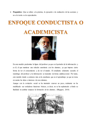  Pragmático: Que se refiere a la práctica, la ejecución o la realización de las acciones y
no a la teoría o a la especulación.
En este modelo predomina la figura del profesor ya que es el portador de la información y
es él, el que mantiene una relación autoritaria con los alumnos, ya que impone cierta
forma de ver el conocimiento y de ver el mundo. El estudiante solamente escucha el
monólogo del profesor y la información se transmite de forma unidireccional. Por tanto,
este modelo tiende a centrarse más en la enseñanza que en el aprendizaje ya que no toma
en cuenta las ideas o intereses de esos alumnos.
Aunque con la evolución social se ha intentado renovar un poco, realmente no ha
modificado sus verdaderas funciones básicas, es decir, no se ha replanteado a fondo su
finalidad ni cambiar tampoco la formación de los alumnos. (Blogspot, 2018)
 