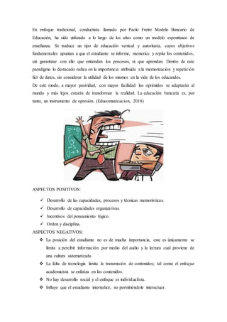 En enfoque tradicional, conductista llamado por Paolo Freire Modelo Bancario de
Educación, ha sido utilizado a lo largo de los años como un modelo espontáneo de
enseñanza. Se traduce un tipo de educación vertical y autoritaria, cuyos objetivos
fundamentales apuntan a que el estudiante se informe, memorice y repita los contenidos,
sin garantizar con ello que entiendan los procesos, ni que aprendan. Dentro de este
paradigma lo destacado radica en la importancia atribuida a la memorización y repetición
fiel de datos, sin considerar la utilidad de los mismos en la vida de los educandos.
De este modo, a mayor pasividad, con mayor facilidad los oprimidos se adaptarán al
mundo y más lejos estarán de transformar la realidad. La educación bancaria es, por
tanto, un instrumento de opresión. (Educomunicacion, 2018)
ASPECTOS POSITIVOS:
 Desarrollo de las capacidades, procesos y técnicas memorísticas.
 Desarrollo de capacidades organizativas.
 Incentivos del pensamiento lógico.
 Orden y disciplina.
ASPECTOS NEGATIVOS:
 La posición del estudiante no es de mucha importancia, este es únicamente se
limita a percibir información por medio del audio y la lectura cual proviene de
una cultura sistematizada.
 La falta de tecnología limita la transmisión de contenidos; tal como el enfoque
academicista se enfatiza en los contenidos.
 No hay desarrollo social y el enfoque es individualista.
 Influye que el estudiante internalice, no permitiéndole interactuar.
 