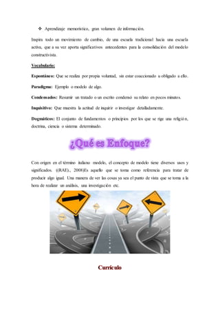 Aprendizaje memorístico, gran volumen de información.
Inspira todo un movimiento de cambio, de una escuela tradicional hacia una escuela
activa, que a su vez aporta significativos antecedentes para la consolidación del modelo
constructivista.
Vocabulario:
Espontáneo: Que se realiza por propia voluntad, sin estar coaccionado u obligado a ello.
Paradigma: Ejemplo o modelo de algo.
Condensados: Resumir un tratado o un escrito condensó su relato en pocos minutos.
Inquisitivo: Que muestra la actitud de inquirir o investigar detalladamente.
Dogmáticos: El conjunto de fundamentos o principios por los que se rige una religión,
doctrina, ciencia o sistema determinado.
Con origen en el término italiano modelo, el concepto de modelo tiene diversos usos y
significados. ((RAE)., 2008)Es aquello que se toma como referencia para tratar de
producir algo igual. Una manera de ver las cosas ya sea el punto de vista que se toma a la
hora de realizar un análisis, una investigación etc.
 