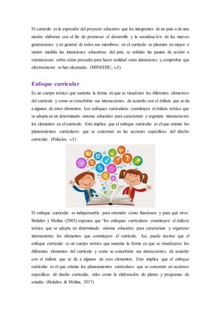 El currículo es la expresión del proyecto educativo que los integrantes de un país o de una
nación elaboran con el fin de promover el desarrollo y la socialización de las nuevas
generaciones y en general de todos sus miembros; en el currículo se plasman en mayor o
menor medida las intenciones educativas del país, se señalan las pautas de acción u
orientaciones sobre cómo proceder para hacer realidad estas intenciones y comprobar que
efectivamente se han alcanzado. (MINEEDU, s.f.)
Enfoque curricular
Es un cuerpo teórico que sustenta la forma en que se visualizan los diferentes elementos
del currículo y como se concebirán sus interacciones, de acuerdo con el énfasis que se da
a algunos de estos elementos. Los enfoques curriculares constituyen el énfasis teórico que
se adopta en un determinado sistema educativo para caracterizar y organizar internamente
los elementos en el currículo. Esto implica que el enfoque curricular es el que orienta los
planeamientos curriculares que se concretan en las acciones específicas del diseño
curricular. (Palacios, s.f.)
El enfoque curricular es indispensable para entender cómo funcionan y para qué sirve.
Bolaños y Molina (2003) exponen que “los enfoques curriculares constituyen el énfasis
teórico que se adopta en determinado sistema educativo para caracterizar y organizar
internamente los elementos que constituyen el currículo. Así, puede decirse que el
enfoque curricular es un cuerpo teórico que sustenta la forma en que se visualizaran los
diferentes elementos del currículo y como se concebirán sus interacciones, de acuerdo
con el énfasis que se dé a algunos de esos elementos. Esto implica que el enfoque
curricular es el que orienta los planeamientos curriculares que se concretan en acciones
específicas de diseño curricular, tales como la elaboración de planes y programas de
estudio. (Bolaños & Molina, 2017)
 