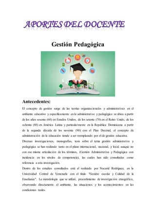 Gestión Pedagógica
Antecedentes:
El concepto de gestión surge de las teorías organizacionales y administrativas en el
ambiente educativo y específicamente en lo administrativo y pedagógico se ubica a partir
de los años sesenta (60) en Estados Unidos, de los setenta (70) en el Reino Unido, de los
ochenta (80) en América Latina y particularmente en la Republica Dominicana a partir
de la segunda década de los noventa (90) con el Plan Decenal, el concepto de
administración de la educación tiende a ser reemplazado por el de gestión educativa.
Diversas investigaciones, monografías, tesis sobre el tema gestión administrativa y
pedagógica se han realizado tanto en el plano internacional, nacional, y local, aunque no
con esa misma articulación de los términos, (Gestión Administrativa y Pedagógica con
incidencia en los niveles de competencia), las cuales han sido consultadas como
referencia a esta investigación.
Dentro de los estudios consultados está el realizado por Nacarid Rodríguez, en la
Universidad Central de Venezuela con el título "Gestión escolar y Calidad de la
Enseñanza". La metodología que se utilizó, procedimiento de investigación etnográfica,
observando directamente el ambiente, las situaciones y los acontecimientos en las
condiciones reales.
 