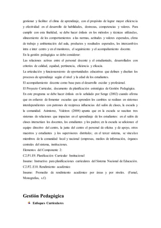 gestionar y facilitar el clima de aprendizaje, con el propósito de lograr mayor eficiencia
y efectividad en el desarrollo de habilidades, destrezas, competencias y valores. Para
cumplir con esta finalidad, se debe hacer énfasis en los métodos y técnicas utilizadas,
alineamiento de los comportamientos a las normas, actitudes y valores esperados, clima
de trabajo y ambientación del aula, productos y resultados esperados, los intercambios
intra e inter centro y en el monitoreo, el seguimiento y el acompañamiento docente.
En la gestión pedagógica se debe considerar:
Las relaciones activas entre el personal docente y el estudiantado, desarrollados con
criterios de calidad, equidad, pertinencia, eficiencia y eficacia.
La articulación y funcionamiento de oportunidades educativas que definen y diseñan los
procesos de aprendizaje según el nivel y la edad de los estudiantes.
El acompañamiento docente como base para el desarrollo escolar y profesional.
El Proyecto Curricular, documento de planificación estratégica de Gestión Pedagógica.
En este programa se debe hacer énfasis en lo señalado por Senge (2002) cuando afirma
que en esfuerzo de fomentar escuelas que aprenden los cambios se realizan en sistemas
interdependientes con patrones de reciproca influencias del salón de clases, la escuela y
la comunidad. Asimismo, Valeiron (2008) apunta que en la escuela se suscitan tres
sistemas de relaciones que impactan en el aprendizaje de los estudiantes: en el salón de
clases interactúan los docentes, los estudiantes y los padres; en la escuela se adicionan el
equipo directivo del centro, la junta del centro el personal de oficina y de apoyo, otros
maestros y estudiantes y los supervisores distritales; en el tercer sistema, se vinculan
miembros de la comunidad local y nacional (empresas, medios de información, órganos
centrales del sistema, instituciones.
Elementos del Componente 2:
C2.P1.E9. Planificación Curricular Institucional
Insumo: Instructivo para planificaciones curriculares del Sistema Nacional de Educación.
C2.P2..E10. Rendimiento académico
Insumo: Promedio de rendimiento académico por áreas y por niveles. (Famal,
Monografias, s.f.)
Gestión Pedagógica
Enfoques Curriculares
 