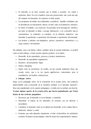 El educando es un mero receptor que se dedica a escuchar, ver, copiar y
memorizar datos. No se le considera como una persona única sino como una más
del conjunto de educandos, sin respectar su ritmo propio.
 Los programas de estudio son condensados y repetitivos. Aquellas actividades que
no desembocan en conocimiento directo, no tiene valor en la institución educativa.
 Se valora el resultado y no el proceso. Se prescinde de la investigación científica,
por tanto el educando se limita a recoger información y no a descubrir nuevos
conocimientos, la evaluación se constituye en un elemento inquisitivo, que
determina la aprobación o reprobación del educando o reprobación del educando.
 Las técnicas y métodos son dogmáticos, pasivos, expositivos, memorísticos y a
cargo exclusivo del educador.
Sin embargo, pese a las fuertes críticas recibidas hacia la escuela tradicional, es posible
como en todo enfoque y teoría rescatar aspectos positivos en el mismo:
 Desarrollo de las capacidades, procesos y técnicas memorísticas.
 Desarrollo de capacidades organizativas.
 Incentivos del pensamiento lógico
 Orden y Disciplina
 Inspira todo un movimiento de cambio, de una escuela tradicional hacia una
escuela activa, que a su vez aporta significativos antecedentes para la
consolidación del modelo constructivista.
Enfoque Activo:
Surge con la pedagogía activa. En la concepción de la escuela activa, una condición
imprescindible para el desarrollo de la verdadera actividad es el "aprender haciendo",
frase muy popularizada en los espacio pedagógicos y vertida por vez primera por decroly.
Veamos algunos aportes de la escuela activa que fueron puntualizados por Feinet
dentro de una corriente pragmática:
 Reconocer que el educando es un ser humano y respetarlo.
 Determinar el trabajo de los educandos de acuerdos con sus intereses y
necesidades.
 Considerar al educando como un ser global por desarrollar en los campos físicos,
intelectual, afectivo y social.
 Fomentar que cada educando experimente el éxito al diversificar las actividades
escolares de manera tal que implique todas las tareas del comportamiento humano.
 