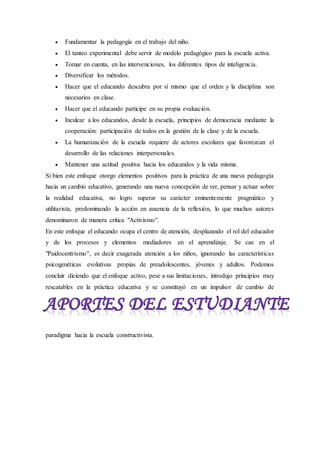  Fundamentar la pedagogía en el trabajo del niño.
 El tanteo experimental debe servir de modelo pedagógico para la escuela activa.
 Tomar en cuenta, en las intervenciones, los diferentes tipos de inteligencia.
 Diversificar los métodos.
 Hacer que el educando descubra por sí mismo que el orden y la disciplina son
necesarios en clase.
 Hacer que el educando participe en su propia evaluación.
 Inculcar a los educandos, desde la escuela, principios de democracia mediante la
cooperación: participación de todos en la gestión de la clase y de la escuela.
 La humanización de la escuela requiere de actores escolares que favorezcan el
desarrollo de las relaciones interpersonales.
 Mantener una actitud positiva hacia los educandos y la vida misma.
Si bien este enfoque otorgo elementos positivos para la práctica de una nueva pedagogía
hacia un cambio educativo, generando una nueva concepción de ver, pensar y actuar sobre
la realidad educativa, no logro superar su carácter eminentemente pragmático y
utilitarista, predominando la acción en ausencia de la reflexión, lo que muchos autores
denominaron de manera crítica "Activismo".
En este enfoque el educando ocupa el centro de atención, desplazando el rol del educador
y de los procesos y elementos mediadores en el aprendizaje. Se cae en el
"Paidocentrismo", es decir exagerada atención a los niños, ignorando las características
psicogenéticas evolutivas propias de preadolescentes, jóvenes y adultos. Podemos
concluir diciendo que el enfoque activo, pese a sus limitaciones, introdujo principios muy
rescatables en la práctica educativa y se constituyó en un impulsor de cambio de
paradigma hacia la escuela constructivista.
 