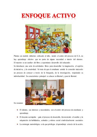 Plantea un modelo didáctico enfocado al niño, siendo el centro del proceso de E-A, no
hay aprendizaje efectivo que no parta de alguna necesidad o interés del alumno.
El maestro es un auxiliar del libre y espontáneo desarrollo del educando.
Se introducen una serie de actividades libres para desarrollar la imaginación, el espíritu
de iniciativa, y la creatividad. Se trata de que el estudiante asimile lo conocido iniciando
un proceso de conocer a través de la búsqueda, de la investigación, respetando su
individualidad. Su característica principal es educar en libertad y para la libertad.
En resumen:
El alumno, sus intereses y necesidades, son el centro del proceso de enseñanza y
aprendizaje.
El docente acompaña – guía el proceso de desarrollo, favoreciendo el cambio y la
adquisición de habilidades, actitudes y valores social e individualmente asociados
La estrategia metodológica es la que privilegia el aprendizaje a través de la acción.
 