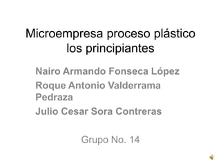 Microempresa proceso plástico
      los principiantes
 Nairo Armando Fonseca López
 Roque Antonio Valderrama
 Pedraza
 Julio Cesar Sora Contreras

         Grupo No. 14
 