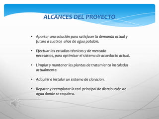ALCANCES DEL PROYECTO

• Aportar una solución para satisfacer la demanda actual y
  futura a cuatros años de agua potable.

• Efectuar los estudios técnicos y de mercado
  necesarios, para optimizar el sistema de acueducto actual.

• Limpiar y mantener las plantas de tratamiento instaladas
  actualmente.

• Adquirir e instalar un sistema de cloración.

• Reparar y reemplazar la red principal de distribución de
  agua donde se requiera.
 