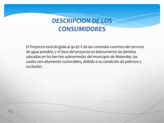 DESCRIPCION DE LOS
                  CONSUMIDORES

El Proyecto está dirigido al 91.67 % de las viviendas carentes del servicio
de agua potable, y el foco del proyecto es básicamente las familias
ubicadas en los barrios subnormales del municipio de Malambo, las
cuales son altamente vulnerables, debido a su condición de pobreza y
exclusión.
 