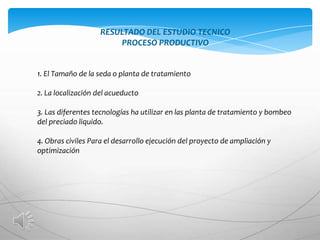 RESULTADO DEL ESTUDIO TECNICO
                       PROCESO PRODUCTIVO


1. El Tamaño de la seda o planta de tratamiento

2. La localización del acueducto

3. Las diferentes tecnologías ha utilizar en las planta de tratamiento y bombeo
del preciado liquido.

4. Obras civiles Para el desarrollo ejecución del proyecto de ampliación y
optimización
 