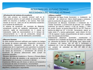 RESULTADO DEL ESTUDIO TECNICO
                                      NECESIDADES DEL RECURSO HUMANO
 Evaluación del sistema de acueducto                            Obras a realizar
 Para este proceso se necesita conocer cuál es la                Conducción de Agua Cruda: Suministro e Instalación de
 infraestructura actual y en qué estado se encuentra, para       3.205 Ml     de tubería en Hierro Dúctil espigo y campana,
 definir los recursos a reutilizar y las nuevos. Para este       para la conducción de agua cruda de DN 600 mm K7.
 estudio se tuvo en cada uno de los elementos existentes         Construcción de Barcaza: Suministro e Instalación de 1
 en el sistema de distribución.                                  Unidad. Suministro y construcción de barcaza con medidas
 El sistema de acueducto del municipio de Malambo                exteriores de eslora 9 metros x 8,36 de manga y 1,80m
 actualmente consta de: captación, desarenador, red de           de puntal. Cuerpo en lamina Naval AR-131 de 1/4". Pisos en
 aducción, cajilla de macromedición no 1, planta de              lámina de alfajor de 1/4" C.S.A-36. Cerramiento lateral en
 tratamiento, cajilla de macromedición no 2, tanque de           malla ciclón 2“ y lamina galvanizada parte inferior (h=1m)
 almacenamiento no 1, red de conducción, tanque de               1/16 de espesor. Cuatro compartimientos de lastre y soporte
 almacenamiento no 2, red de distribución y acometidas.          para tres equipos de bombeo.
                                                                 Instalaciones Eléctricas: Suministro, construcción e
Recurso Humano                                                  Instalación de 2 Unidades de Equipos de Bombeo con todos
Se debe emplear personal calificado para realizar los trabajos   los elementos de fijación; Q= 465 lts/seg para agua cruda;
de manejo de equipos especiales, inspección, construcción,       H dinámica =40 metros; 350 HP 440 V. Suministro e
mantenimiento, reparación, adecuación de las redes e             Instalación de 2 Und. de Tablero tipo Blockset con módulo
instalaciones de la organización para garantizar la prestación   con variador de velocidad de 350 HP 460 V Ac
del servicio de acueducto y saneamiento básico, además de        autosoportado.
las tareas de reconexión, y reinstalación del servicio de
acueducto. El personal seleccionado debe cumplir los
siguientes requisitos
 Estudios: Bachillerato Académico o Técnico o Primaria Básica
más tres (3) años de estudios o de experiencia en temas
relacionados con el proceso ó procesos a atender.
Experiencia: Mínimo seis (6) meses en labores de fontanería y
construcción de redes de acueducto y alcantarillado.
Conocimientos Complementarios: Conocimientos de plomería,
albañilería, construcción o equivalente,
 
