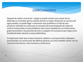 CONCLUSIONES

Después de realizar el anterior trabajo se puede concluir que a pesar de ser
Malambo un municipio que ha sufrido durante un largo tiempo por la carencia del
agua potable, se puede llegar a solucionar este problema a través de este
proyecto, teniendo en cuenta que es necesario de la participación de todos los
actores involucrados en este problema, tales como la población, las instituciones
gubernamentales y los ponentes de este o cualquier otro proyecto que tenga como
finalidad brindar solución a esta problemática.

Es importante decir que se hace necesario, elaborar un proyecto bien enfocado y
puntualizado a la consecución del objetivo general, así como también contar con los
recursos tanto físicos, como humanos y financieros.
 