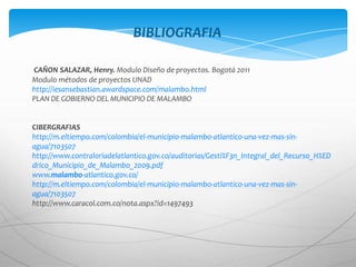 BIBLIOGRAFIA

CAÑON SALAZAR, Henry. Modulo Diseño de proyectos. Bogotá 2011
Modulo métodos de proyectos UNAD
http://iesansebastian.awardspace.com/malambo.html
PLAN DE GOBIERNO DEL MUNICIPIO DE MALAMBO


CIBERGRAFIAS
http://m.eltiempo.com/colombia/el-municipio-malambo-atlantico-una-vez-mas-sin-
agua/7103507
http://www.contraloriadelatlantico.gov.co/auditorias/Gesti%F3n_Integral_del_Recurso_H%ED
drico_Municipio_de_Malambo_2009.pdf
www.malambo-atlantico.gov.co/
http://m.eltiempo.com/colombia/el-municipio-malambo-atlantico-una-vez-mas-sin-
agua/7103507
http://www.caracol.com.co/nota.aspx?id=1497493
 