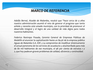 MARCO DE REFERENCIA

Adolfo Bernal, Alcalde de Malambo, recalcó que “hace cerca de 4 años
nuestra administración asumió el reto de generar el progreso que tanto
anhela y necesita este amado municipio, con la prioridad de promover el
desarrollo integral y el logro de una calidad de vida digna para todos
nuestros habitantes.

Federico Restrepo Posada, Gerente General de Empresas Públicas de
Medellín al anunciar la capitalización hasta un 84.9% de la empresa pública
Aguas de Malambo S.A. ESP, y su compromiso de modificar drásticamente
el actual panorama de los servicios de acueducto y alcantarillado para más
de 80 mil habitantes de ese municipio, el 98 por ciento de estratos 1 y
2, que hoy padecen graves problemas de calidad, eficiencia y continuidad.
 